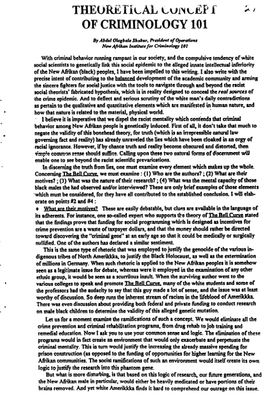 THEORETICAL CUNCEP £ “ OF CRIMINOLOGY 101 By At Olag e Shaker, st of Now Aphan Insinte for Crimincogy 101 ‘With crimialbehavior renning rampantin our society, nd the compulsive tendency of whie soca sciemints 1o genetical lnk thi ocial epidemic 0 the allged innate intelecnalinferiority ofthe New Afan (ack) peoples, | have been mped 0 this wriding, | aso writewith the precis ntet o conributing 10 the balanced development ofthe scademic commuty 4nd aring h sncere Gghers for ocil juice wilhthe tols (0 navigate through and beyond the recist socilthorist’ Bbricated bypothsi, which is in esity designed 1o conceal the real sources of thecrime idemsc. And 1o defect and serious scruiny of the white man’s dfly comtradicions 25 pertan tothe qualttive ud quanitaive clements which e manifested in human nature, i ow hat nature i related 10 the matral,physial worl. Tbcieve it s smperativ that we displ the racist mentalicy which contends tht riinal Sehuvior umong New Afkan peopl is enetcaly induced. i of l, it don’ take that much to negatethe valiiy of this bonehead theory,for truth (which s anirepessble aturallaw governing fct e reaity) bas already usaveld the fes which have been cloaked inan ogy of cin ignorance. However, i by chance it and realty become obcured and distored,then enple comreon 1225 showld suffce. Calling upon these fwo paural forms of Giscernment wid ensble ane 0 s beyond the rcit scietiic prevariations. In discenning th truth om e, e must camine every et which makes vp the whole. ‘Conceming The Bell Curv, we must examine - (1) Who are the suthors?; (2) What are thee motves (3) What wasthe naureofthe resarch; (4 What s the el capucy of those black males the had observed nd/or nteviewod? Theseare only biel xamplesof those elements ‘which mus be considered, forthey bave allcontributed o the esablished conchsion. 1 wa lib- orate on piats 2 and B4 ¢ What s b mosives? Thes ae easly debatable, but cons are avdlbe inthe anguge of it adbherents.Forinsance,one s0-caled expert who suppors o theory of The Bell Cur sated hat the Bixdings pove that unding fo soca programming which i designed i incenivesfor ime prevension are s waste of txpsyer dolurs, and that the money shorid rther be dircted toward iscoveing the “criminal gene” a an caly age 30 that it could be medically o sugially eulfied. One ofthe sthorshus decaed i seiment. “This s the sume type of thetoric that waserployed o oty the genocid of e varius in- digenous s of North Amerkkka, toJusty the Back Holocaust, 1 well s the extermination of millons n Germany. Whensuchthtorc i spplied 10 the New AGikan peopls i somobery seen s 1 legtmte issue for debte, whereas were i employed i the xaninaton of any other e group, i would be seen 8 scurlousinsult When th svivng wuthor wed 0 the varcus colleges 0 spek s promote The RellCuc. many ofthe white sudents s some of heprofestors bad the sudaciy to seythat his guy made 8 It of sease, and he e was ot least ‘worthy o discusion. So deep run the inberen tream of racim in the feblood of Amerikkka There was even discussion shout providig both federal and private unding 1o conduct research o male back ehildrento determine he valdity f thisaleged genetic mutation. Let us for s moment cxamise the ramieations o such concept. We would eiminte l the crme prevention 1nd crimina rhabiaion programs, Gom drug ehab 1 job traning nd remedia edvution. Now 1 sk yoto use your common sense and logic. The eiminario of these programs would infact raic 1 emironment that would orly cxacerbate and perpevete the crrinal metality. This o ure o jusiy the increasiog the lready masive spedingfor prison consructon (s opposed o he funding of pportuniies for igher fearming or the New Affkan communiie. The socil ramifications of such a environment would sl creae it own. o tojusty he research it tis phastom gene. But what s wore diswbing, i that based on tis logc of rescarch, o fure gnersions, and. the New Afkan mae in particls, would cither be hexvily medicsted or bave portions of their brngremaved. Aod yet white Amerikika inds it ard to comprebend our ctrage on s isue